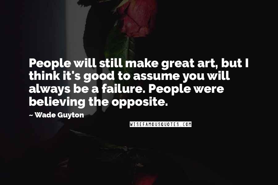 Wade Guyton Quotes: People will still make great art, but I think it's good to assume you will always be a failure. People were believing the opposite.