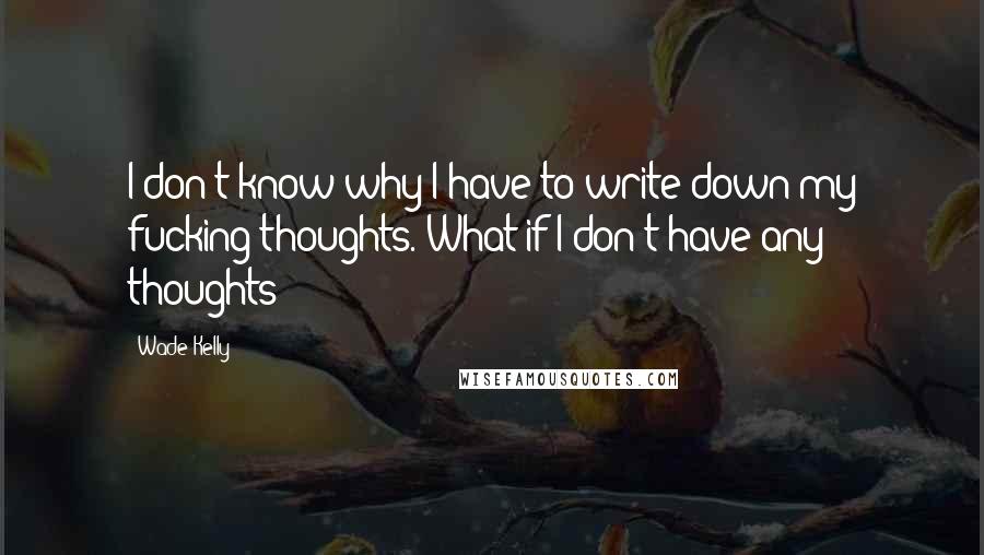 Wade Kelly Quotes: I don't know why I have to write down my fucking thoughts. What if I don't have any thoughts?