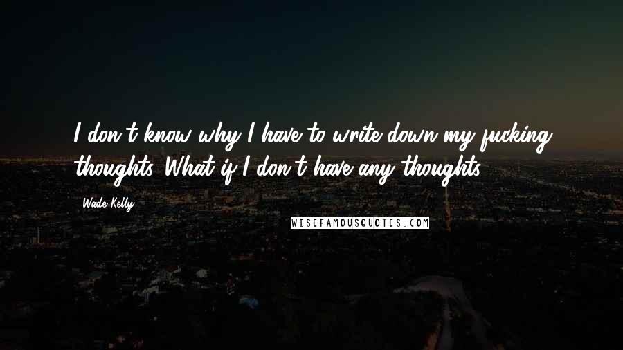 Wade Kelly Quotes: I don't know why I have to write down my fucking thoughts. What if I don't have any thoughts?