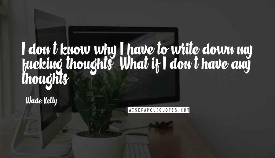 Wade Kelly Quotes: I don't know why I have to write down my fucking thoughts. What if I don't have any thoughts?