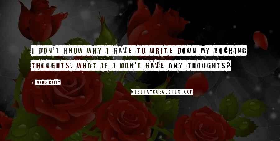 Wade Kelly Quotes: I don't know why I have to write down my fucking thoughts. What if I don't have any thoughts?