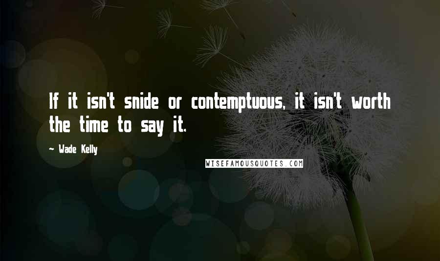 Wade Kelly Quotes: If it isn't snide or contemptuous, it isn't worth the time to say it.