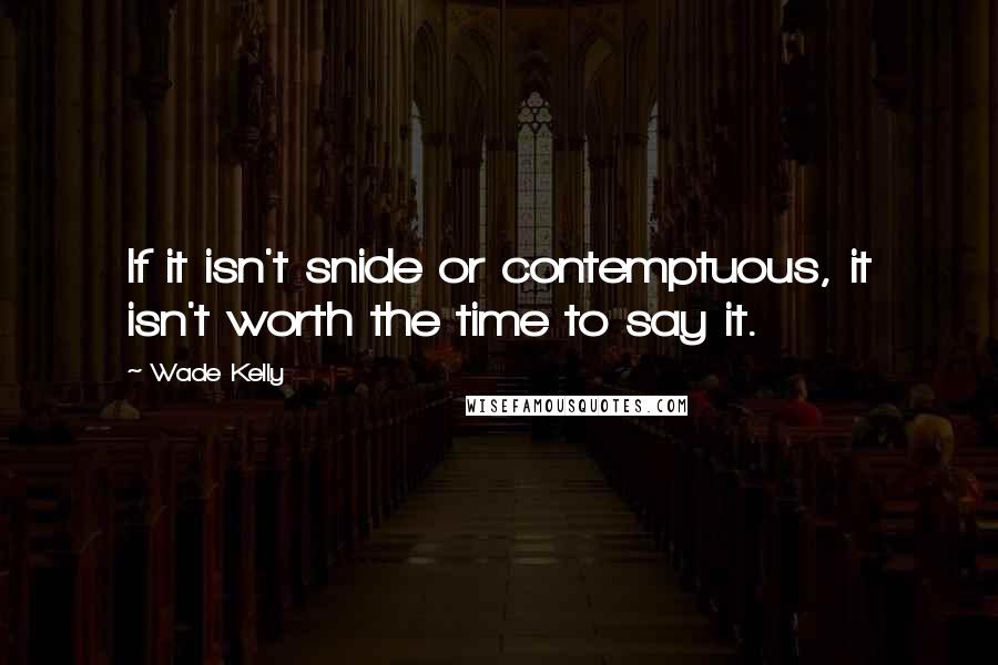 Wade Kelly Quotes: If it isn't snide or contemptuous, it isn't worth the time to say it.