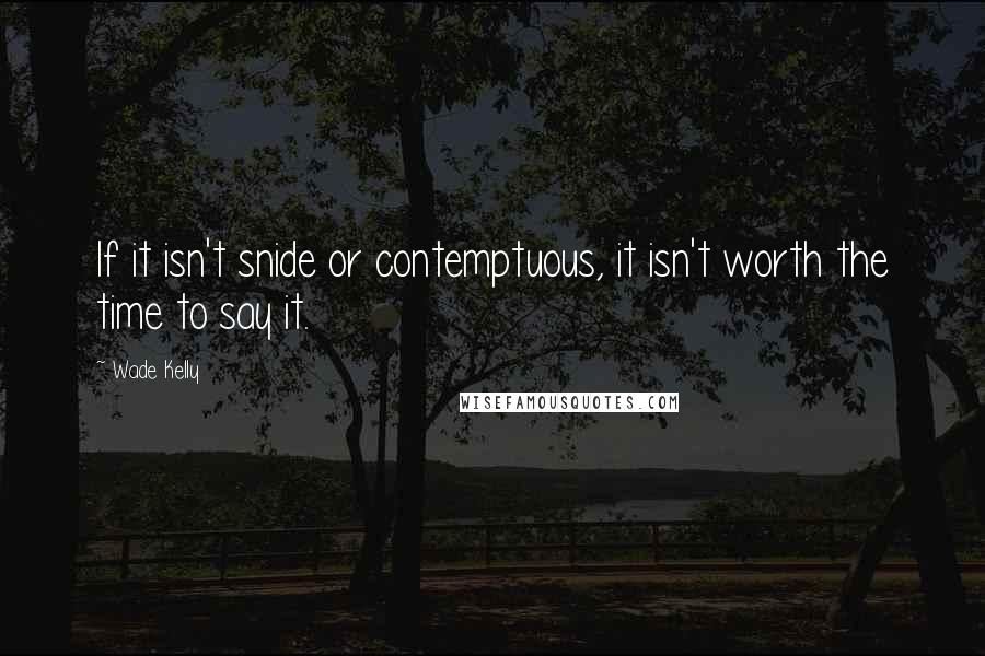 Wade Kelly Quotes: If it isn't snide or contemptuous, it isn't worth the time to say it.