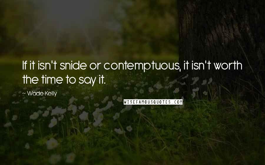 Wade Kelly Quotes: If it isn't snide or contemptuous, it isn't worth the time to say it.