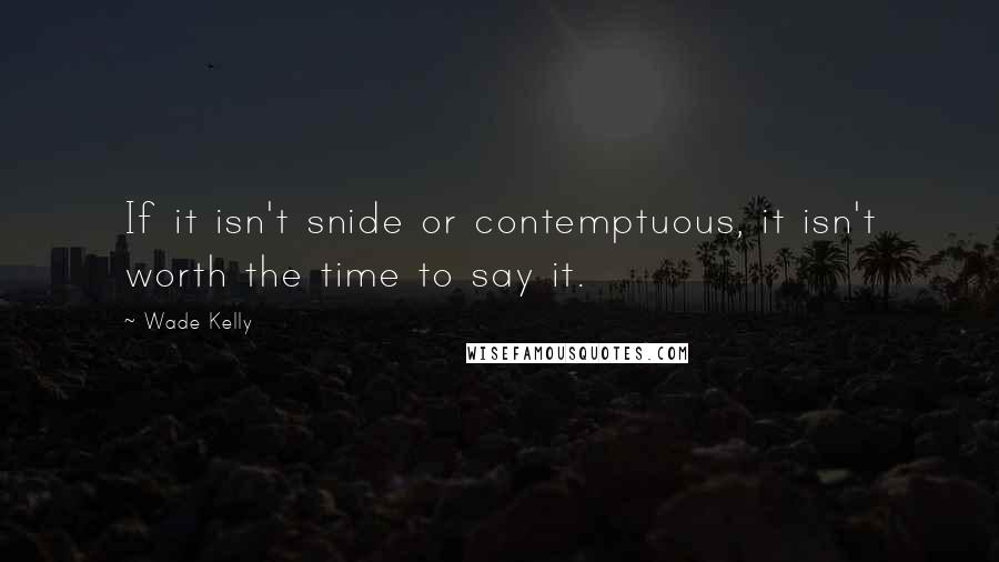 Wade Kelly Quotes: If it isn't snide or contemptuous, it isn't worth the time to say it.