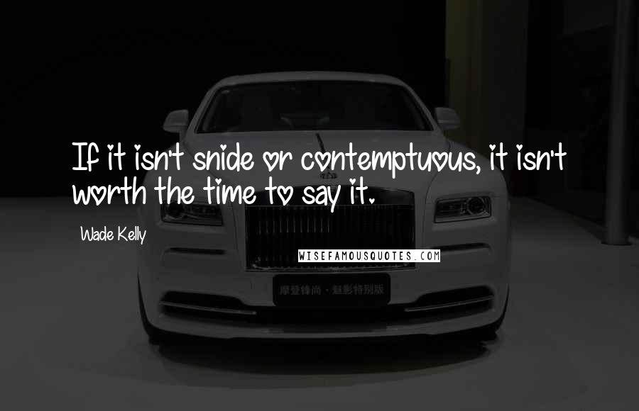 Wade Kelly Quotes: If it isn't snide or contemptuous, it isn't worth the time to say it.