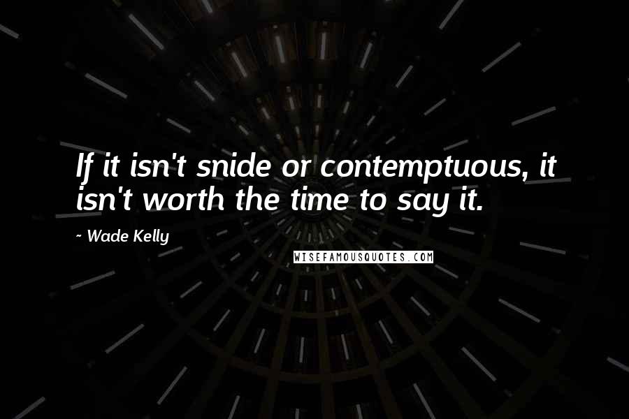 Wade Kelly Quotes: If it isn't snide or contemptuous, it isn't worth the time to say it.