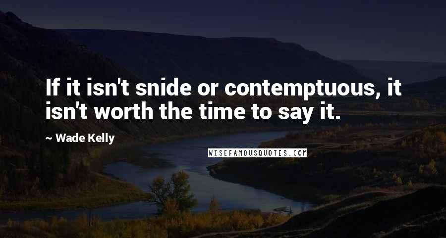 Wade Kelly Quotes: If it isn't snide or contemptuous, it isn't worth the time to say it.