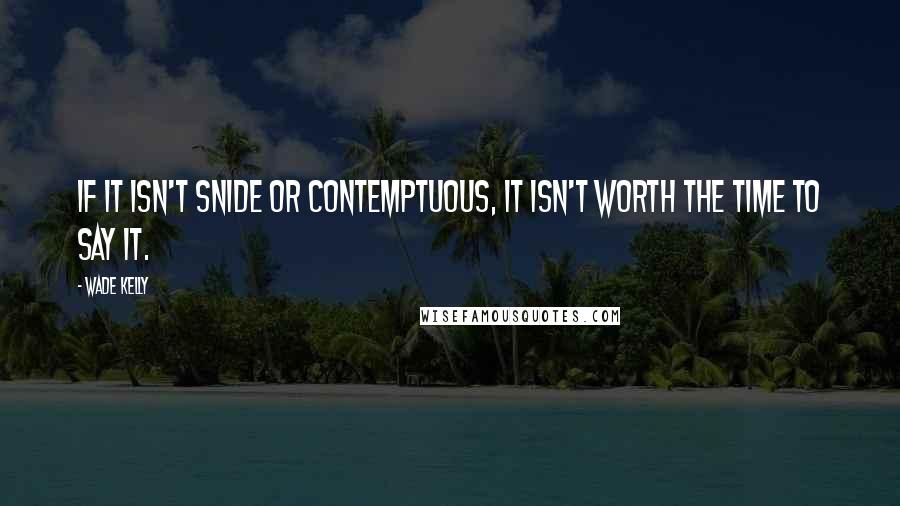 Wade Kelly Quotes: If it isn't snide or contemptuous, it isn't worth the time to say it.