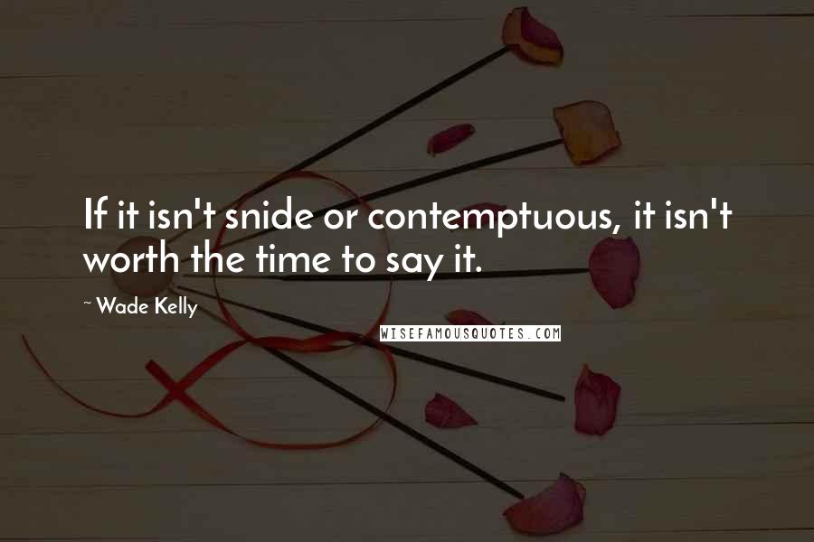 Wade Kelly Quotes: If it isn't snide or contemptuous, it isn't worth the time to say it.