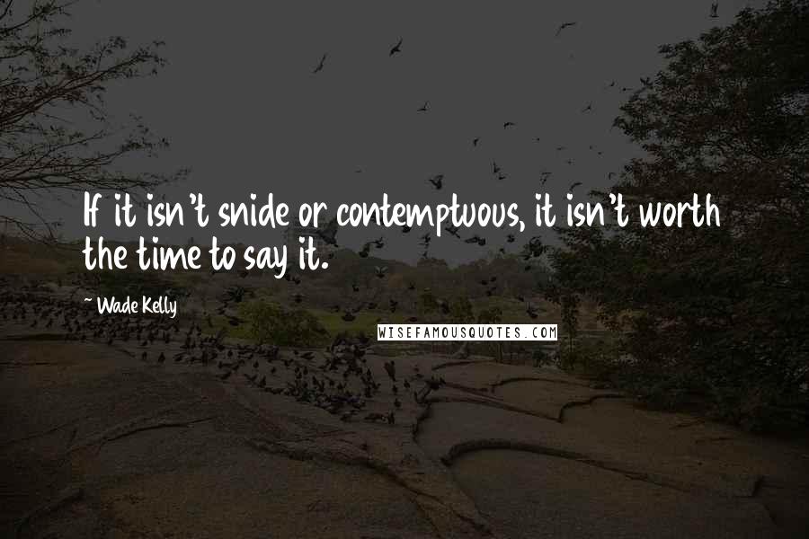 Wade Kelly Quotes: If it isn't snide or contemptuous, it isn't worth the time to say it.