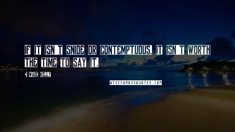 Wade Kelly Quotes: If it isn't snide or contemptuous, it isn't worth the time to say it.