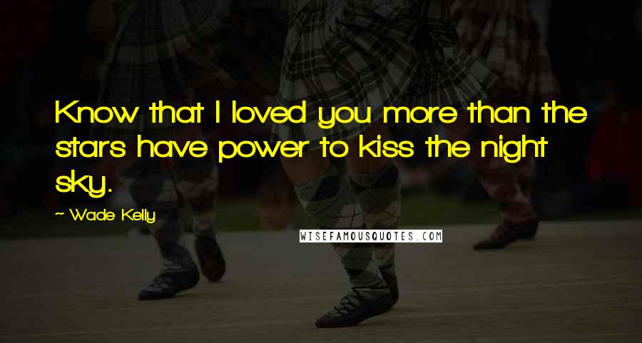 Wade Kelly Quotes: Know that I loved you more than the stars have power to kiss the night sky.
