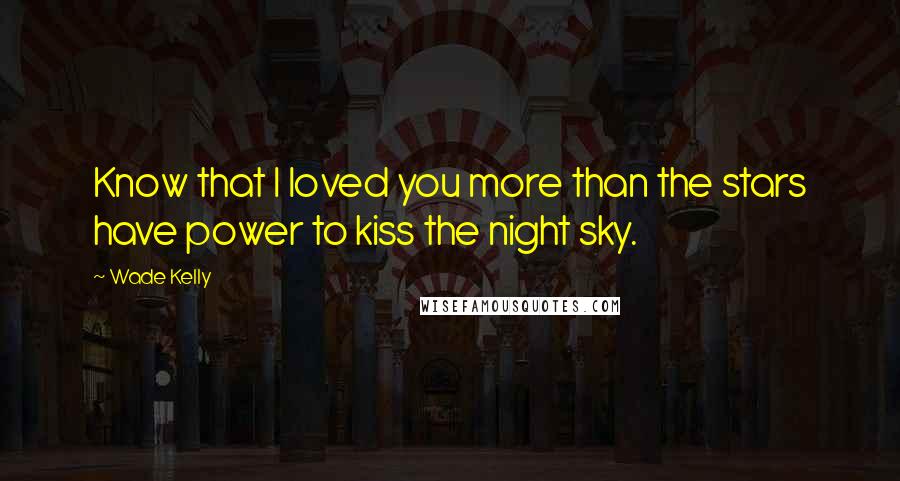 Wade Kelly Quotes: Know that I loved you more than the stars have power to kiss the night sky.