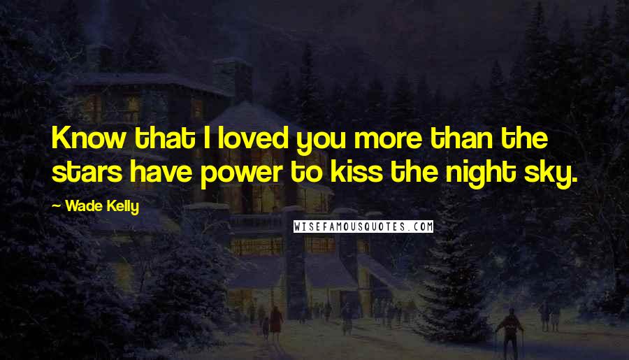 Wade Kelly Quotes: Know that I loved you more than the stars have power to kiss the night sky.