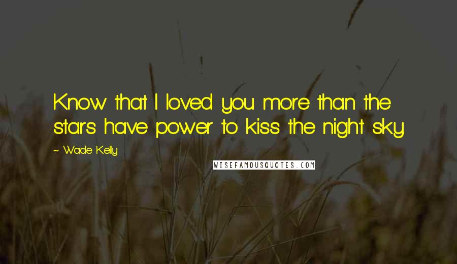 Wade Kelly Quotes: Know that I loved you more than the stars have power to kiss the night sky.