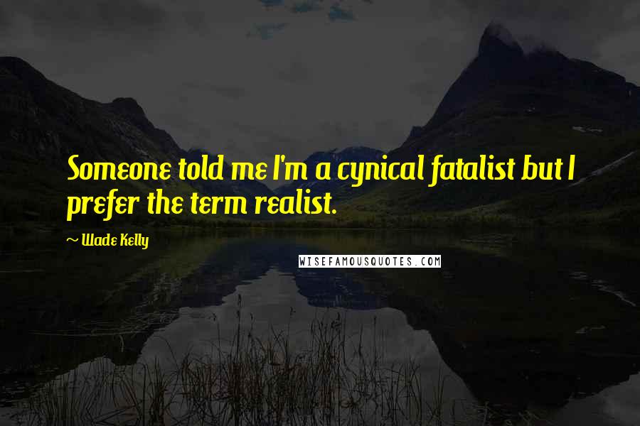 Wade Kelly Quotes: Someone told me I'm a cynical fatalist but I prefer the term realist.