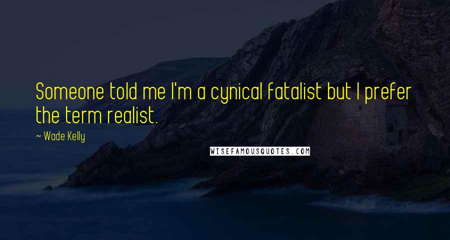 Wade Kelly Quotes: Someone told me I'm a cynical fatalist but I prefer the term realist.