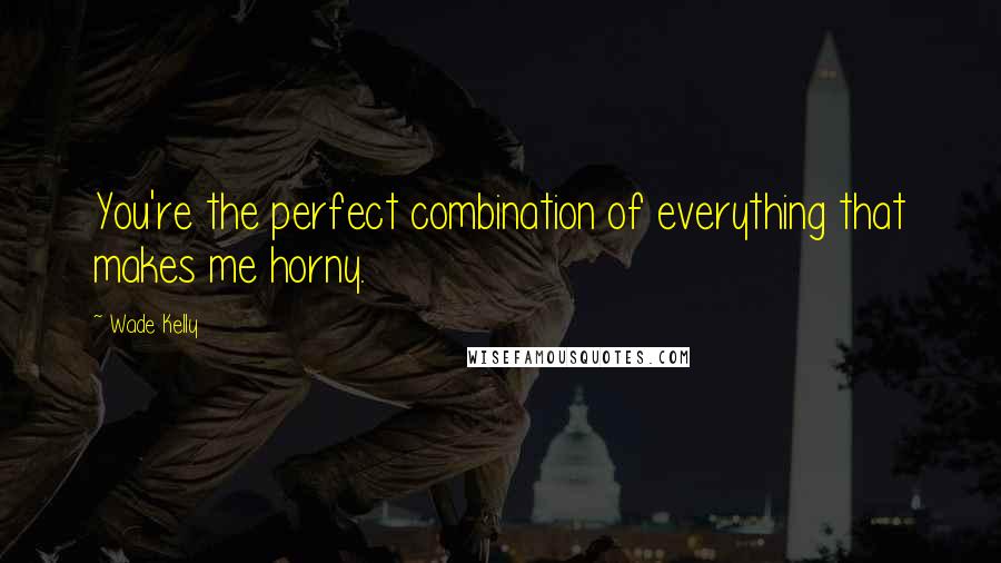 Wade Kelly Quotes: You're the perfect combination of everything that makes me horny.