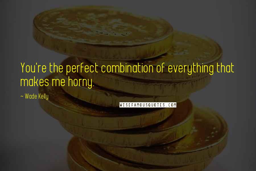 Wade Kelly Quotes: You're the perfect combination of everything that makes me horny.