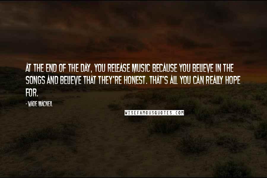 Wade MacNeil Quotes: At the end of the day, you release music because you believe in the songs and believe that they're honest. That's all you can really hope for.