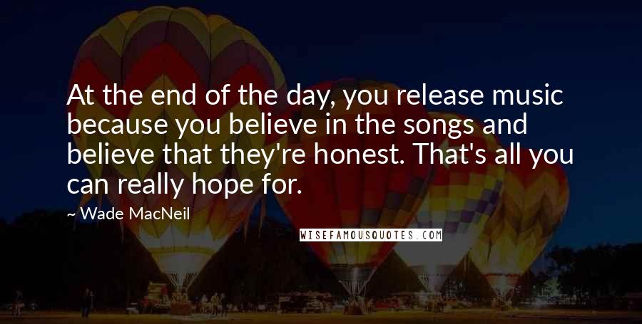 Wade MacNeil Quotes: At the end of the day, you release music because you believe in the songs and believe that they're honest. That's all you can really hope for.
