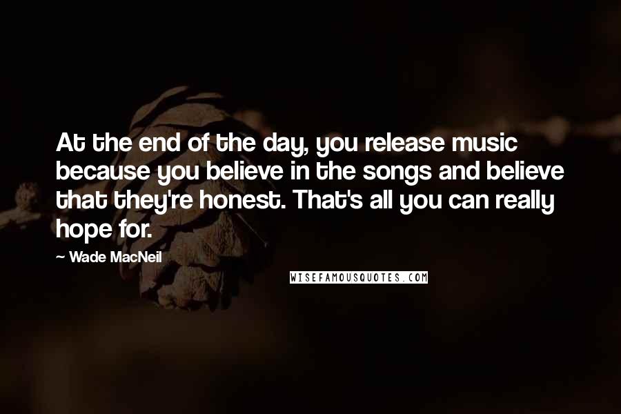 Wade MacNeil Quotes: At the end of the day, you release music because you believe in the songs and believe that they're honest. That's all you can really hope for.