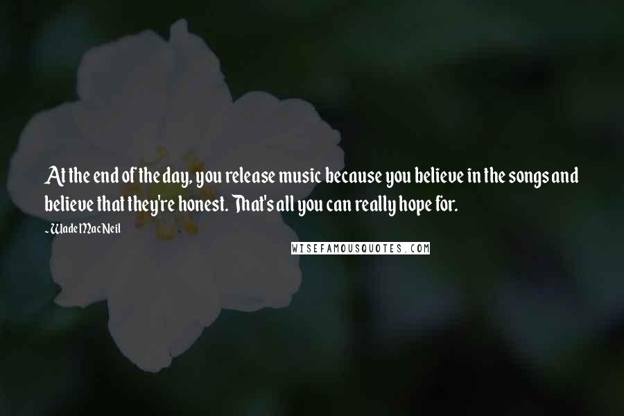 Wade MacNeil Quotes: At the end of the day, you release music because you believe in the songs and believe that they're honest. That's all you can really hope for.