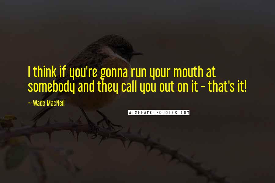 Wade MacNeil Quotes: I think if you're gonna run your mouth at somebody and they call you out on it - that's it!