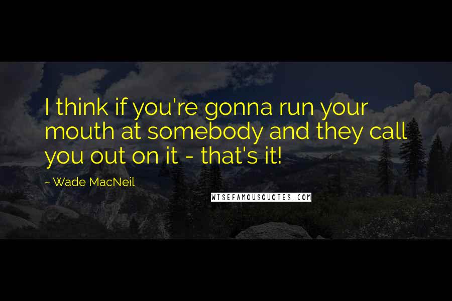 Wade MacNeil Quotes: I think if you're gonna run your mouth at somebody and they call you out on it - that's it!