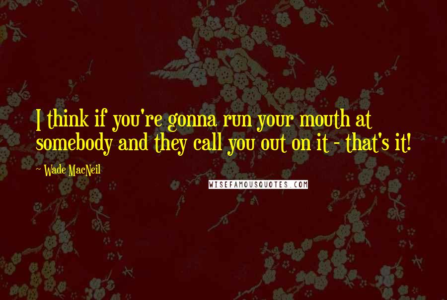 Wade MacNeil Quotes: I think if you're gonna run your mouth at somebody and they call you out on it - that's it!