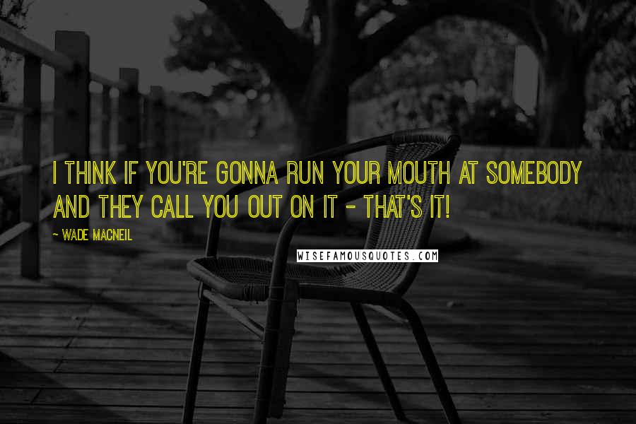 Wade MacNeil Quotes: I think if you're gonna run your mouth at somebody and they call you out on it - that's it!