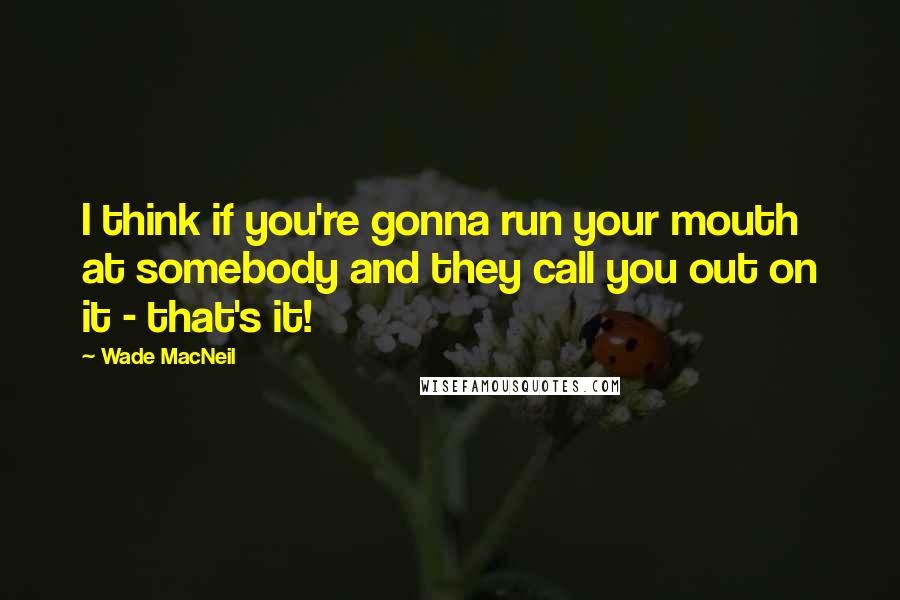 Wade MacNeil Quotes: I think if you're gonna run your mouth at somebody and they call you out on it - that's it!