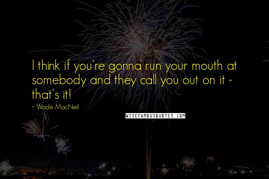 Wade MacNeil Quotes: I think if you're gonna run your mouth at somebody and they call you out on it - that's it!