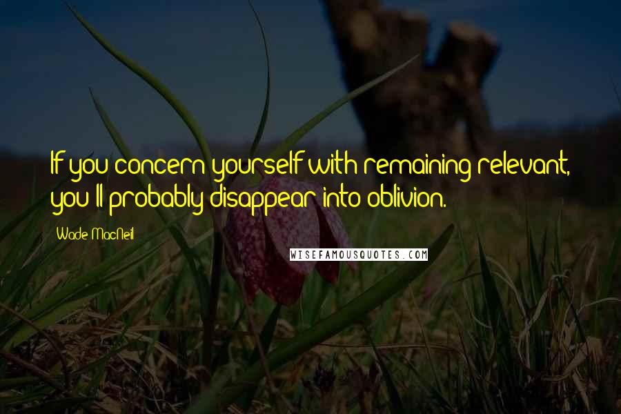 Wade MacNeil Quotes: If you concern yourself with remaining relevant, you'll probably disappear into oblivion.