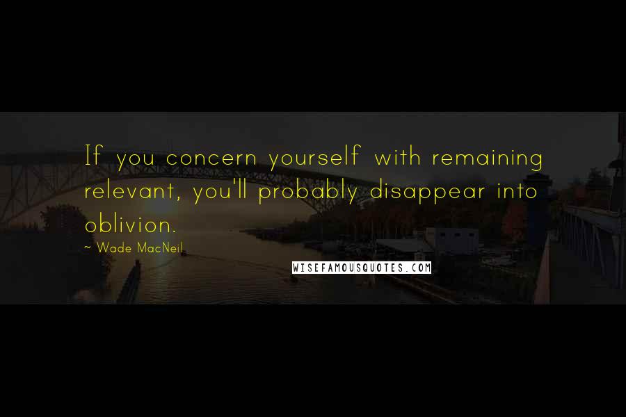 Wade MacNeil Quotes: If you concern yourself with remaining relevant, you'll probably disappear into oblivion.