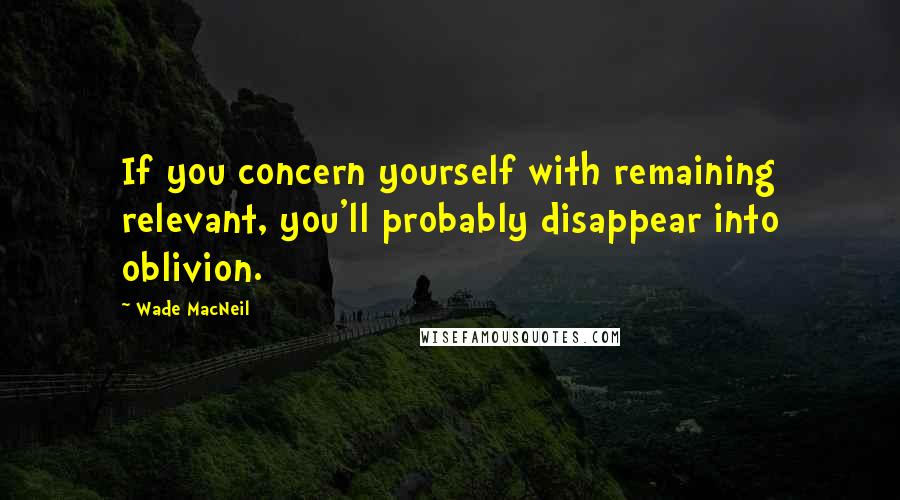 Wade MacNeil Quotes: If you concern yourself with remaining relevant, you'll probably disappear into oblivion.