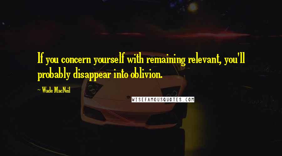 Wade MacNeil Quotes: If you concern yourself with remaining relevant, you'll probably disappear into oblivion.