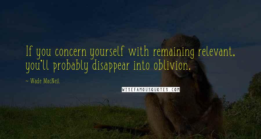 Wade MacNeil Quotes: If you concern yourself with remaining relevant, you'll probably disappear into oblivion.