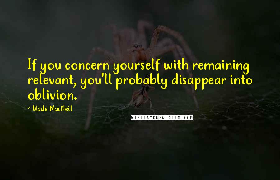 Wade MacNeil Quotes: If you concern yourself with remaining relevant, you'll probably disappear into oblivion.