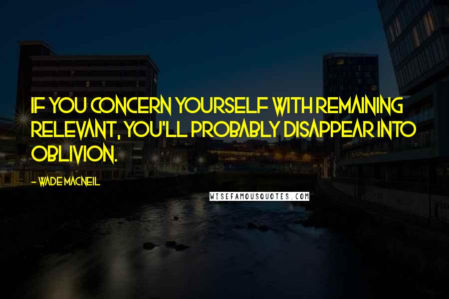 Wade MacNeil Quotes: If you concern yourself with remaining relevant, you'll probably disappear into oblivion.