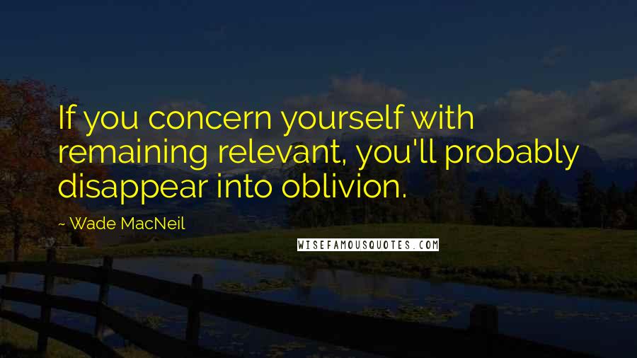 Wade MacNeil Quotes: If you concern yourself with remaining relevant, you'll probably disappear into oblivion.