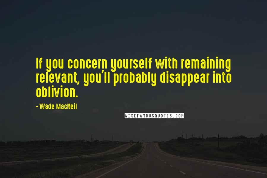 Wade MacNeil Quotes: If you concern yourself with remaining relevant, you'll probably disappear into oblivion.