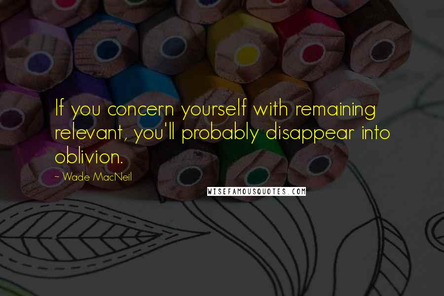 Wade MacNeil Quotes: If you concern yourself with remaining relevant, you'll probably disappear into oblivion.