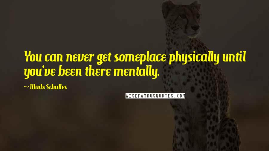 Wade Schalles Quotes: You can never get someplace physically until you've been there mentally.