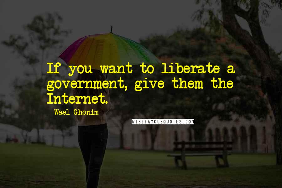 Wael Ghonim Quotes: If you want to liberate a government, give them the Internet.