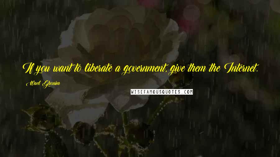 Wael Ghonim Quotes: If you want to liberate a government, give them the Internet.