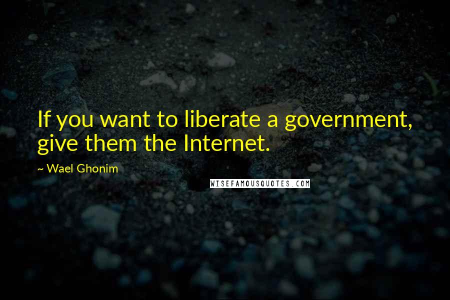 Wael Ghonim Quotes: If you want to liberate a government, give them the Internet.