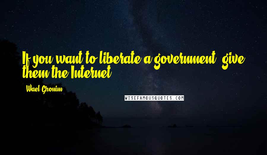 Wael Ghonim Quotes: If you want to liberate a government, give them the Internet.